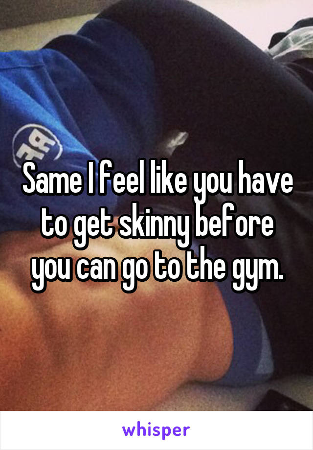 Same I feel like you have to get skinny before you can go to the gym.