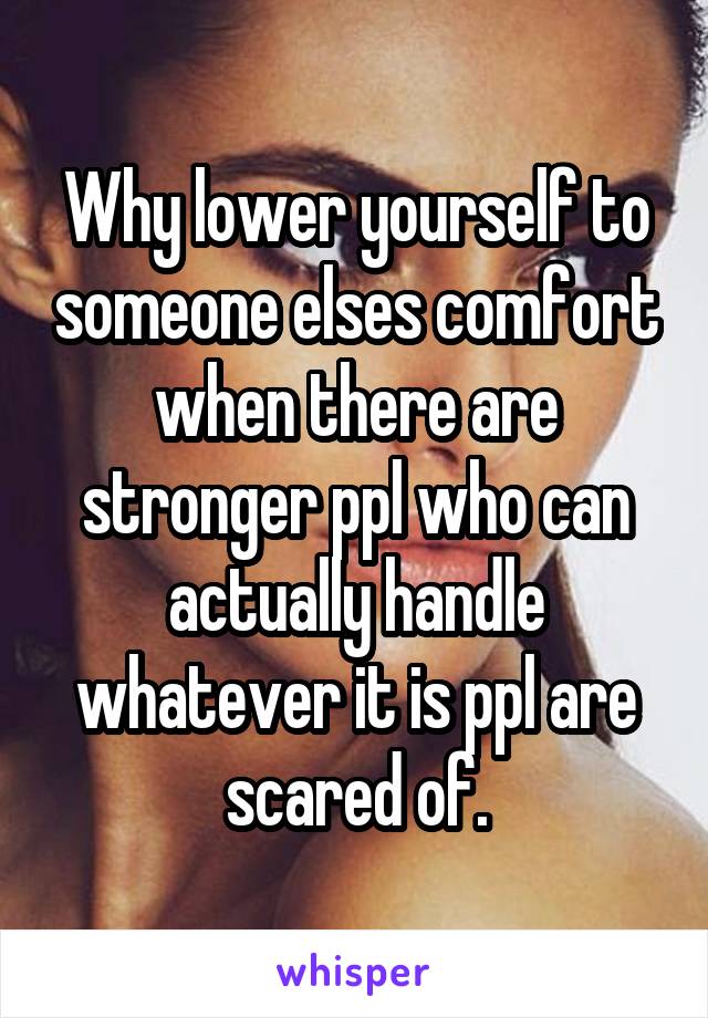 Why lower yourself to someone elses comfort when there are stronger ppl who can actually handle whatever it is ppl are scared of.