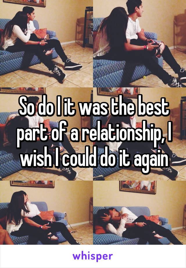 So do I it was the best part of a relationship, I wish I could do it again