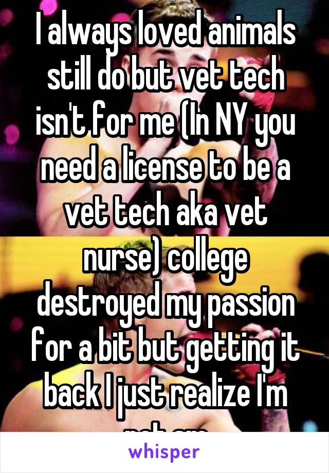 I always loved animals still do but vet tech isn't for me (In NY you need a license to be a vet tech aka vet nurse) college destroyed my passion for a bit but getting it back I just realize I'm not sm
