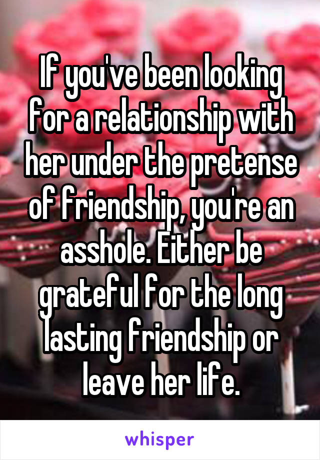 If you've been looking for a relationship with her under the pretense of friendship, you're an asshole. Either be grateful for the long lasting friendship or leave her life.