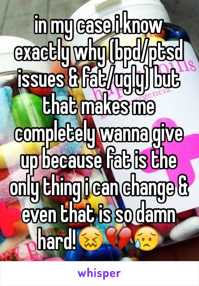 in my case i know exactly why (bpd/ptsd issues & fat/ugly) but that makes me completely wanna give up because fat is the only thing i can change & even that is so damn hard!😖💔😥