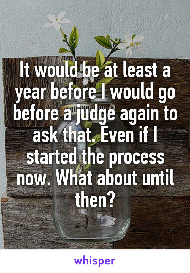 It would be at least a year before I would go before a judge again to ask that. Even if I started the process now. What about until then?