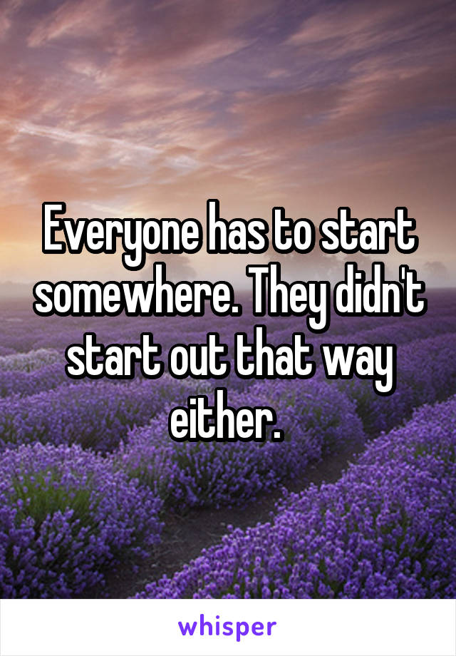 Everyone has to start somewhere. They didn't start out that way either. 