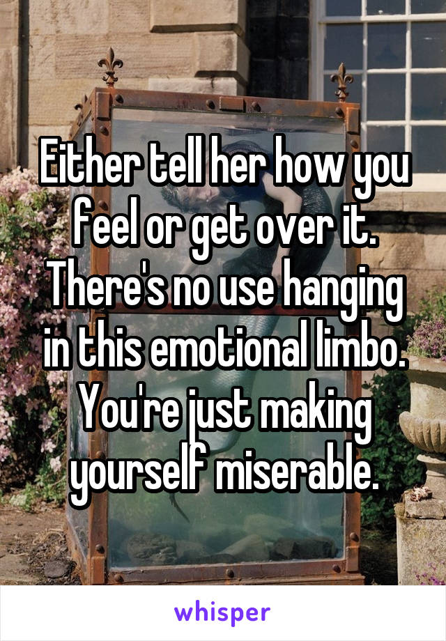 Either tell her how you feel or get over it. There's no use hanging in this emotional limbo. You're just making yourself miserable.