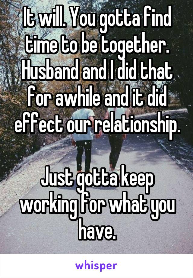 It will. You gotta find time to be together. Husband and I did that for awhile and it did effect our relationship. 
Just gotta keep working for what you have.
