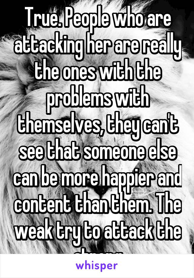 True. People who are attacking her are really the ones with the problems with themselves, they can't see that someone else can be more happier and content than them. The weak try to attack the strong