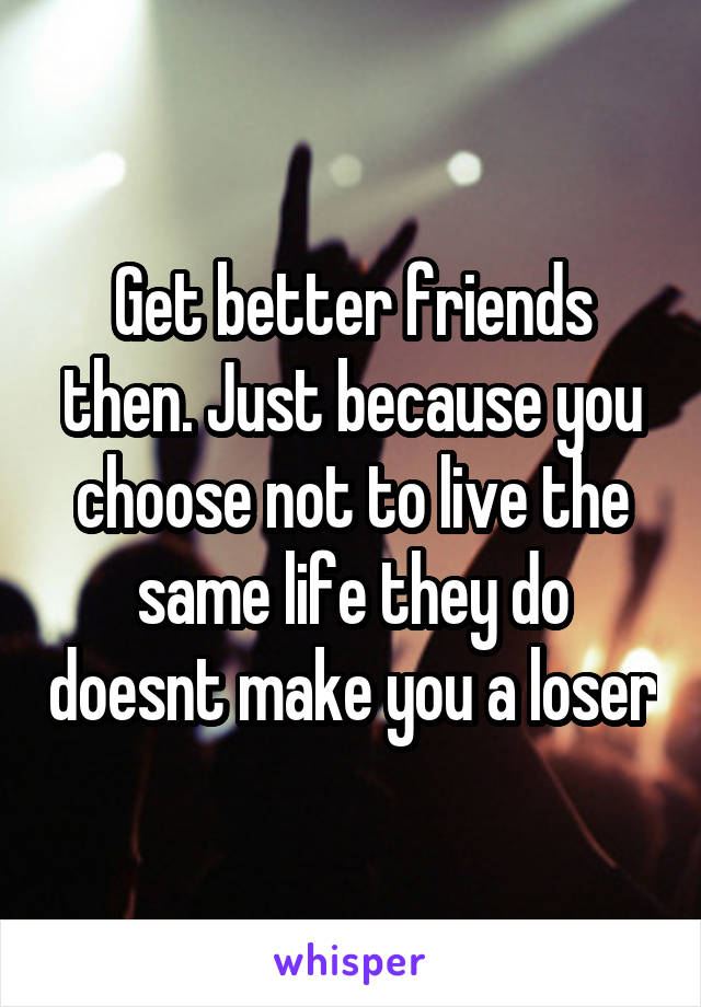 Get better friends then. Just because you choose not to live the same life they do doesnt make you a loser