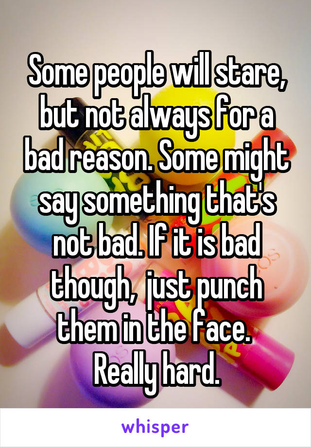 Some people will stare, but not always for a bad reason. Some might say something that's not bad. If it is bad though,  just punch them in the face. 
Really hard.