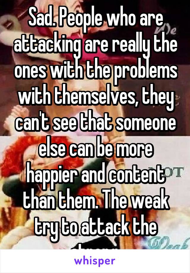 Sad. People who are attacking are really the ones with the problems with themselves, they can't see that someone else can be more happier and content than them. The weak try to attack the strong.