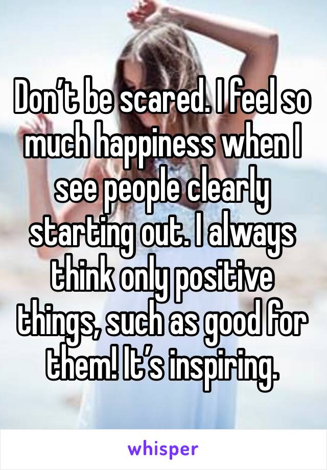 Don’t be scared. I feel so much happiness when I see people clearly starting out. I always think only positive things, such as good for them! It’s inspiring. 