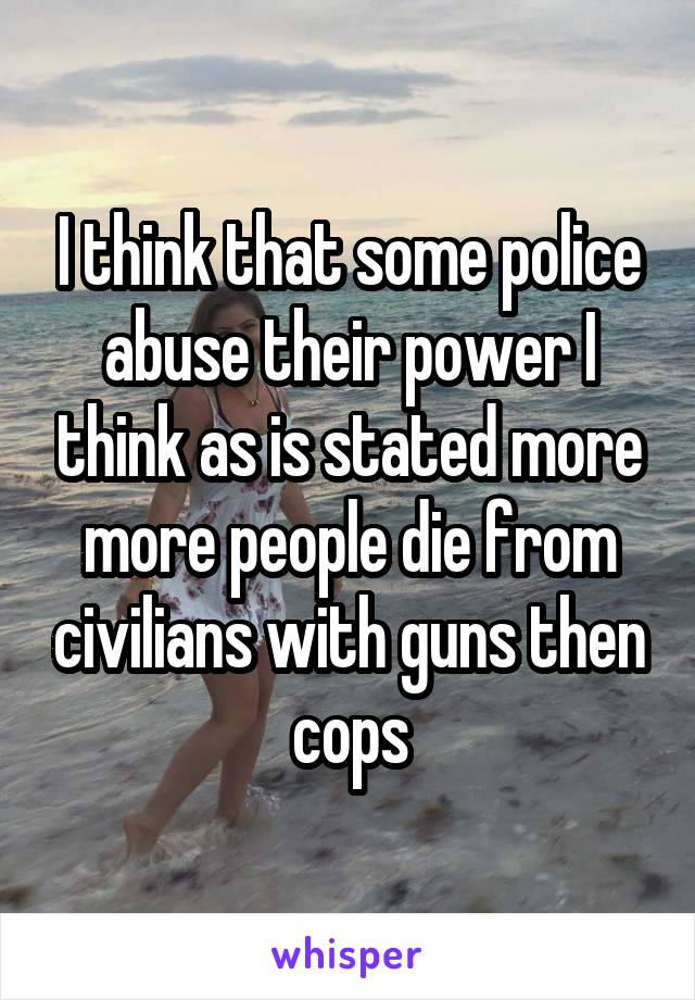 I think that some police abuse their power I think as is stated more more people die from civilians with guns then cops