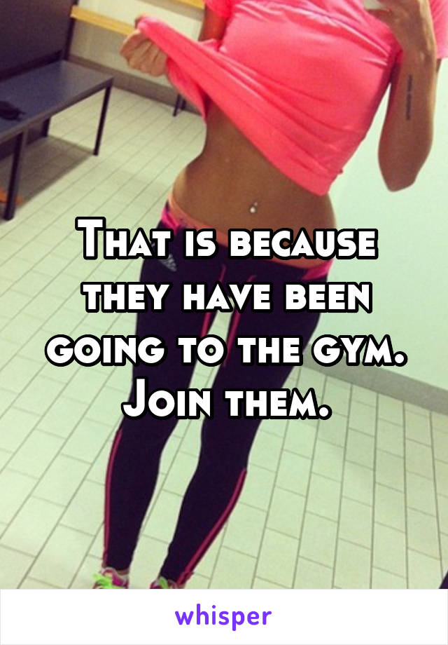 That is because they have been going to the gym. Join them.