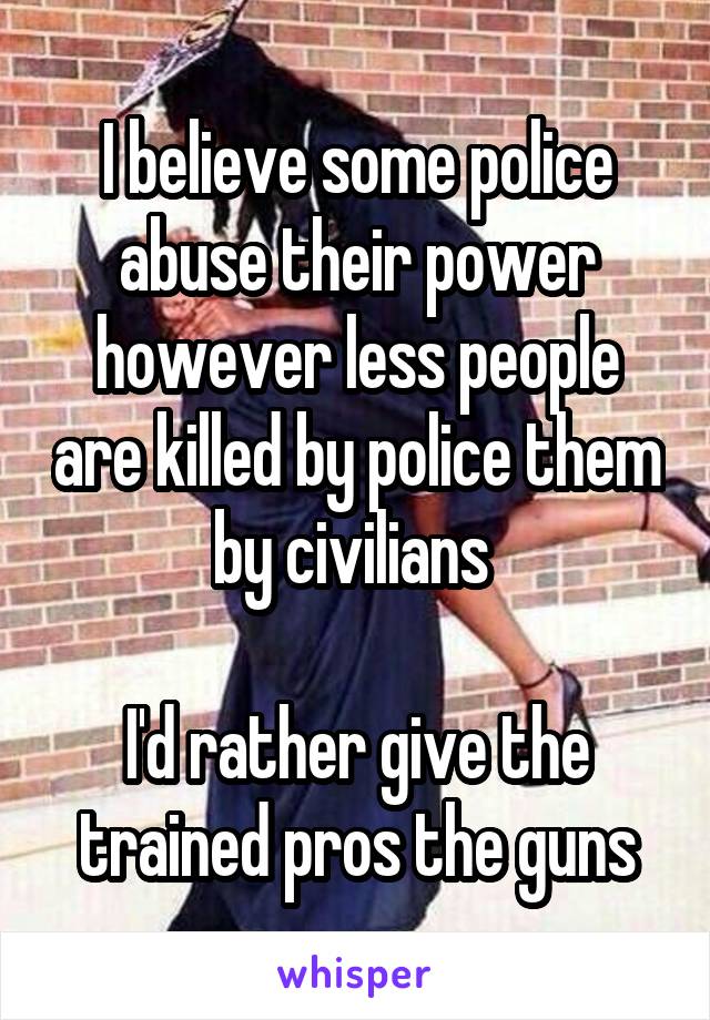 I believe some police abuse their power however less people are killed by police them by civilians 

I'd rather give the trained pros the guns