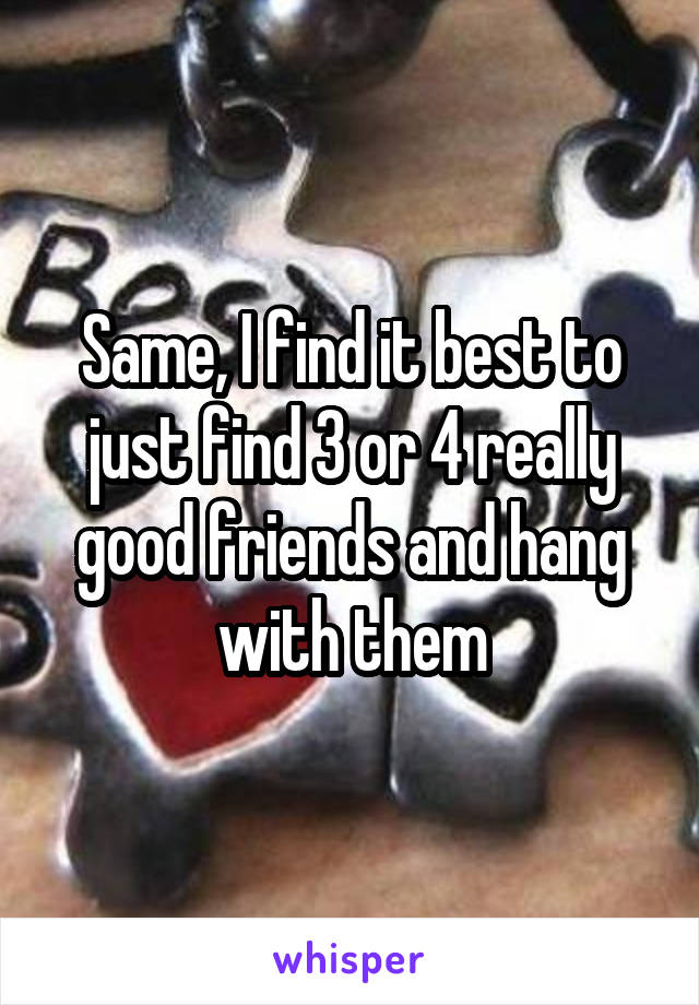 Same, I find it best to just find 3 or 4 really good friends and hang with them