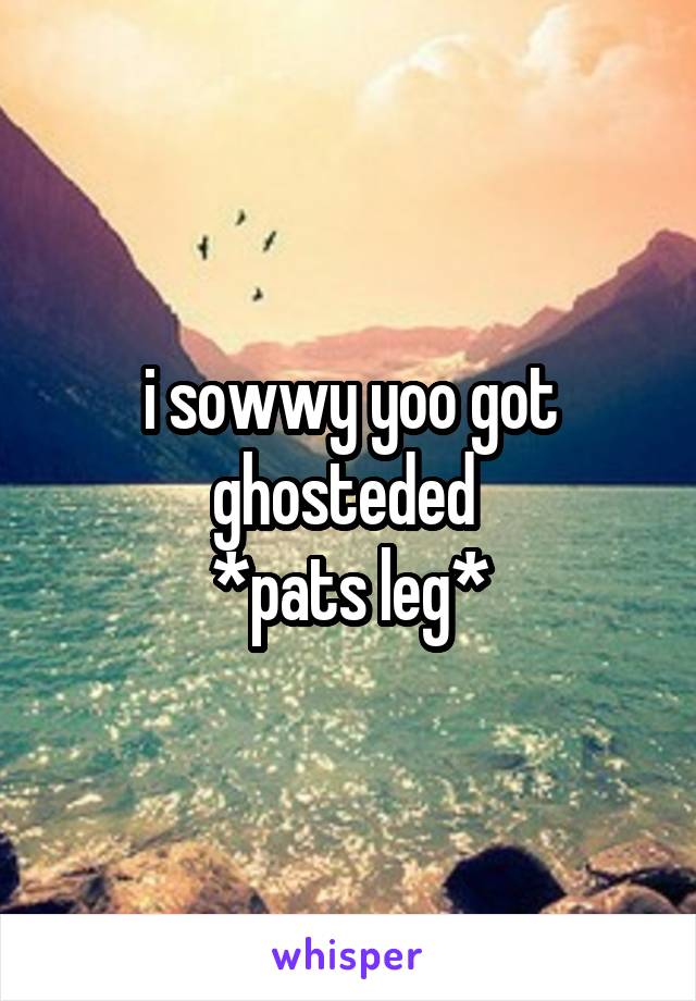 i sowwy yoo got ghosteded 
*pats leg*