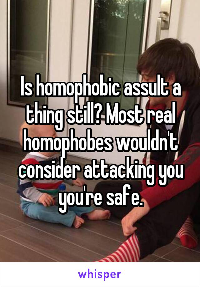 Is homophobic assult a thing still? Most real homophobes wouldn't consider attacking you you're safe.