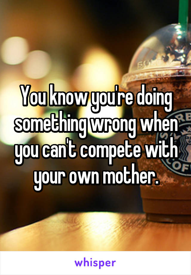 You know you're doing something wrong when you can't compete with your own mother.