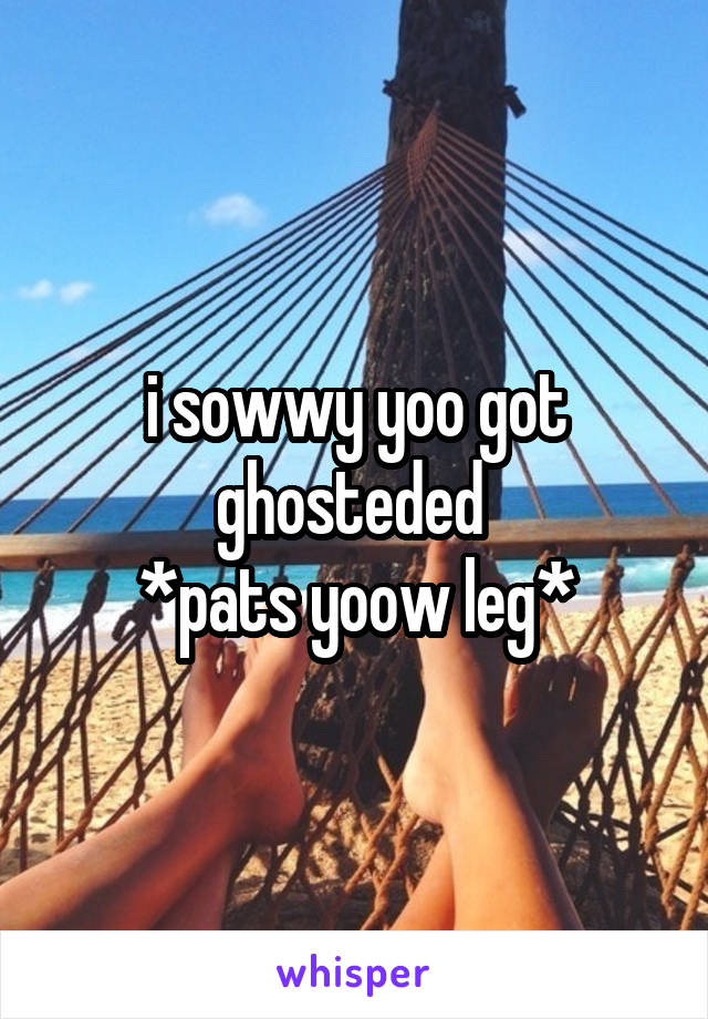 i sowwy yoo got ghosteded 
*pats yoow leg*