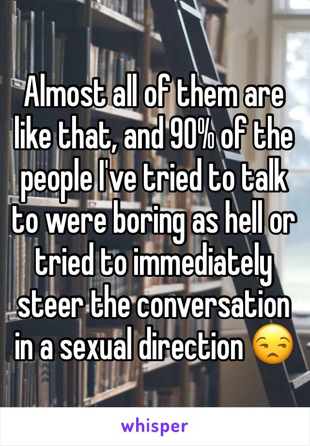 Almost all of them are like that, and 90% of the people I've tried to talk to were boring as hell or tried to immediately steer the conversation in a sexual direction 😒