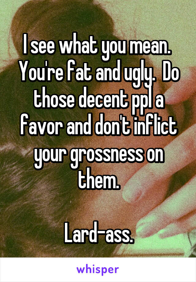 I see what you mean.  You're fat and ugly.  Do those decent ppl a favor and don't inflict your grossness on them.

Lard-ass.