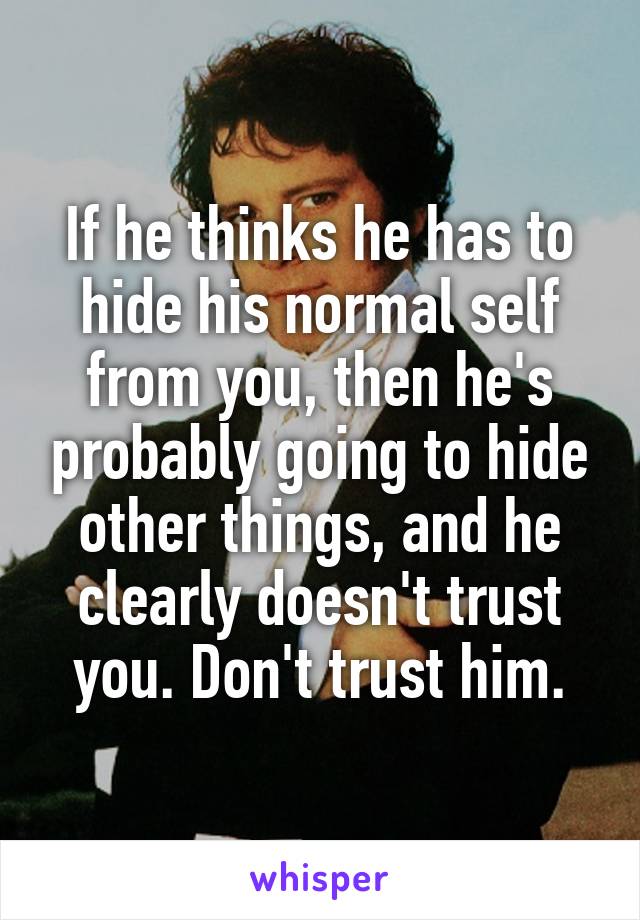 If he thinks he has to hide his normal self from you, then he's probably going to hide other things, and he clearly doesn't trust you. Don't trust him.