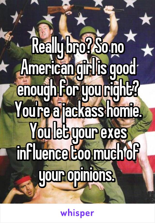 Really bro? So no American girl is good enough for you right? You're a jackass homie. You let your exes influence too much of your opinions. 