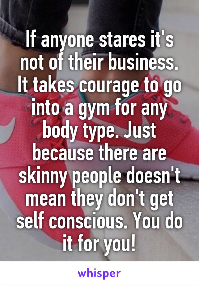 If anyone stares it's not of their business. It takes courage to go into a gym for any body type. Just because there are skinny people doesn't mean they don't get self conscious. You do it for you!