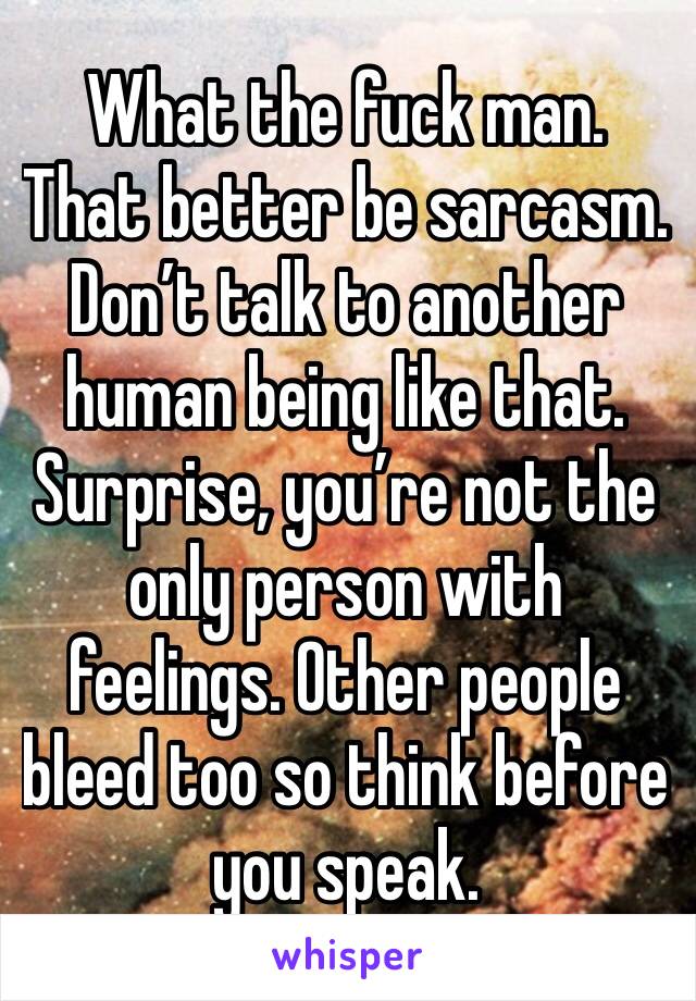 What the fuck man. That better be sarcasm. Don’t talk to another human being like that. Surprise, you’re not the only person with feelings. Other people bleed too so think before you speak.