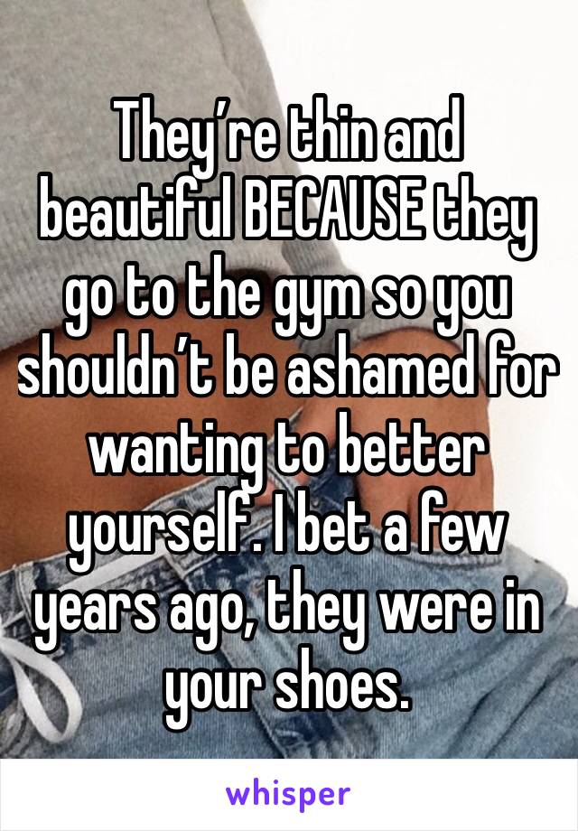 They’re thin and beautiful BECAUSE they go to the gym so you shouldn’t be ashamed for wanting to better yourself. I bet a few years ago, they were in your shoes. 