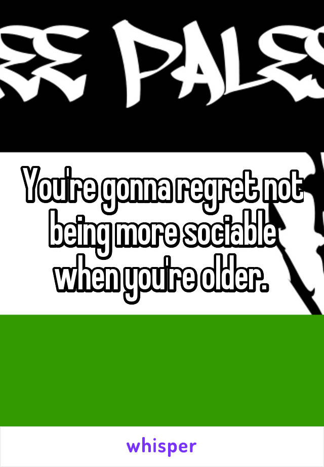 You're gonna regret not being more sociable when you're older. 