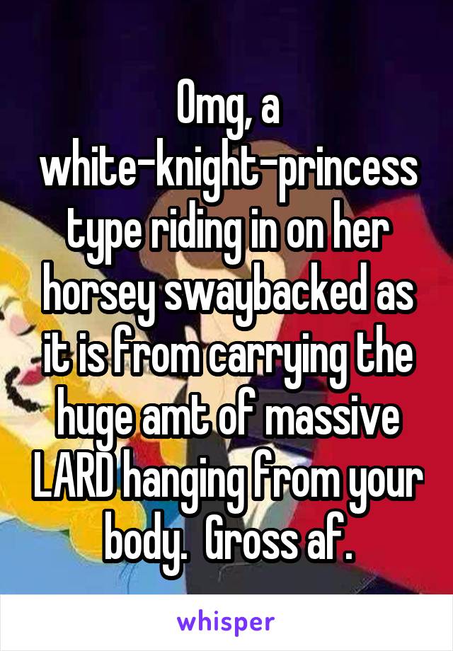 Omg, a white-knight-princess type riding in on her horsey swaybacked as it is from carrying the huge amt of massive LARD hanging from your body.  Gross af.