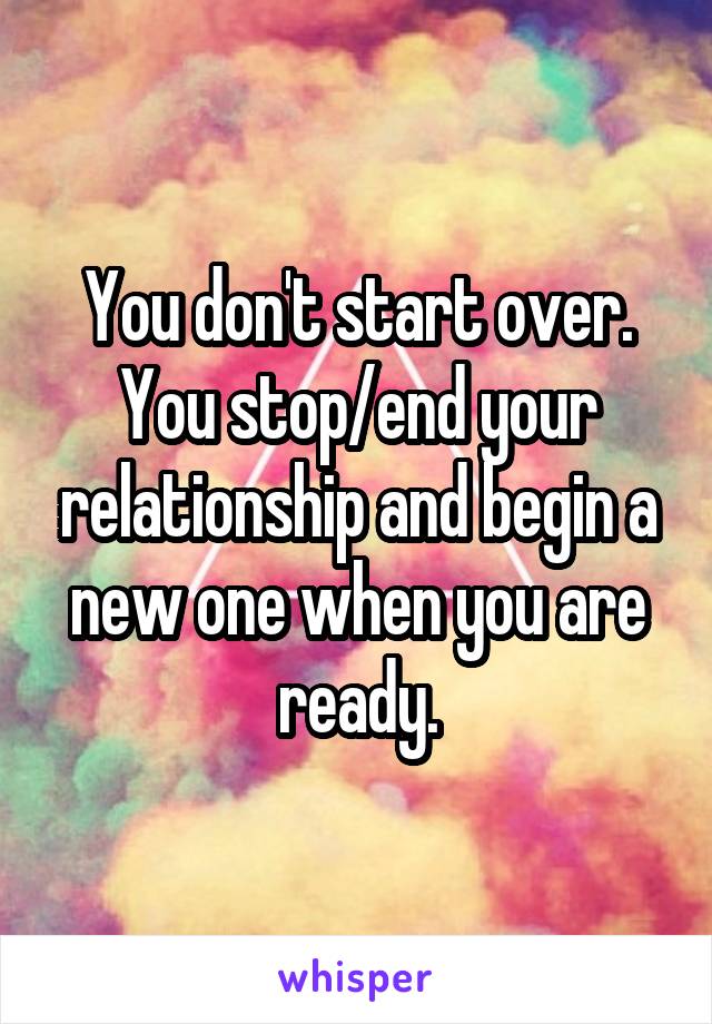 You don't start over.
You stop/end your relationship and begin a new one when you are ready.
