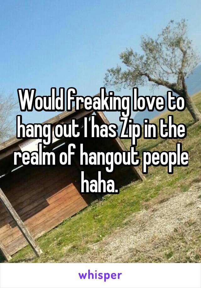 Would freaking love to hang out I has Zip in the realm of hangout people haha. 