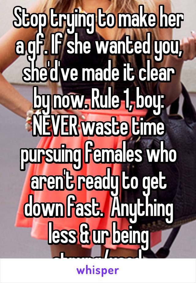 Stop trying to make her a gf. If she wanted you, she'd've made it clear by now. Rule 1, boy: NEVER waste time pursuing females who aren't ready to get down fast.  Anything less & ur being strung/used.