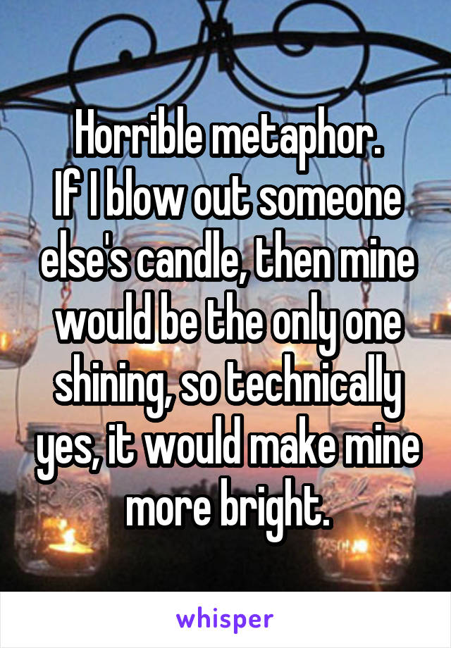 Horrible metaphor.
If I blow out someone else's candle, then mine would be the only one shining, so technically yes, it would make mine more bright.