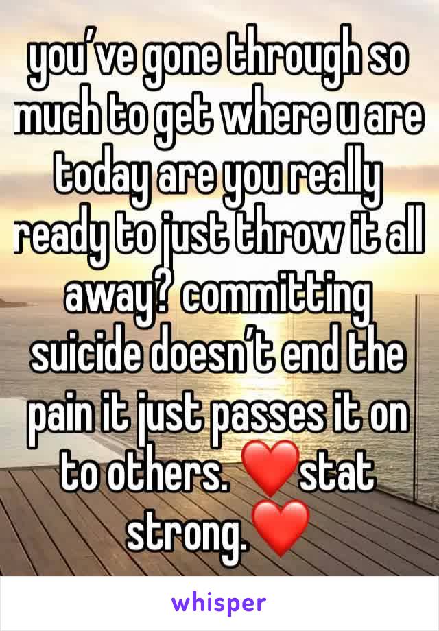 you’ve gone through so much to get where u are today are you really ready to just throw it all away? committing suicide doesn’t end the pain it just passes it on to others. ❤️stat strong.❤️
