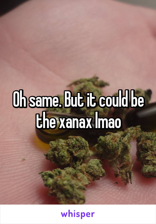 Oh same. But it could be the xanax lmao
