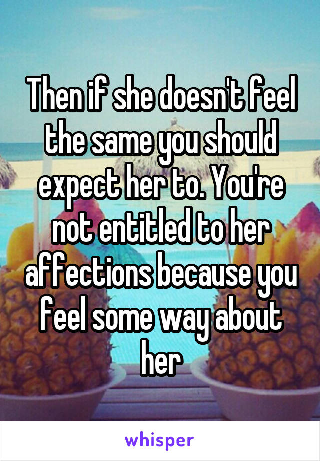 Then if she doesn't feel the same you should expect her to. You're not entitled to her affections because you feel some way about her