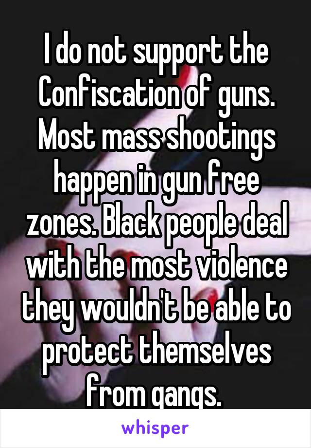 I do not support the Confiscation of guns. Most mass shootings happen in gun free zones. Black people deal with the most violence they wouldn't be able to protect themselves from gangs. 