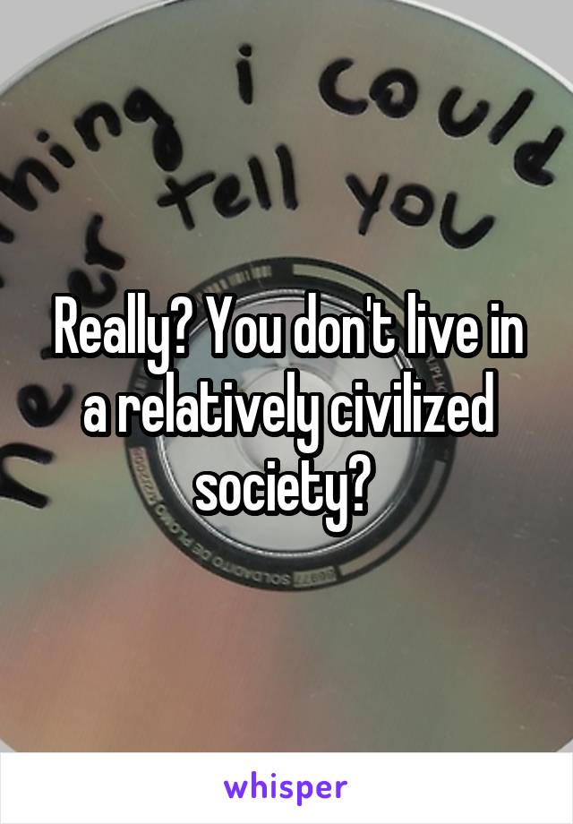 Really? You don't live in a relatively civilized society? 