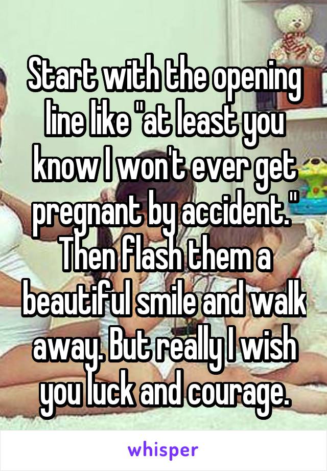 Start with the opening line like "at least you know I won't ever get pregnant by accident."
Then flash them a beautiful smile and walk away. But really I wish you luck and courage.