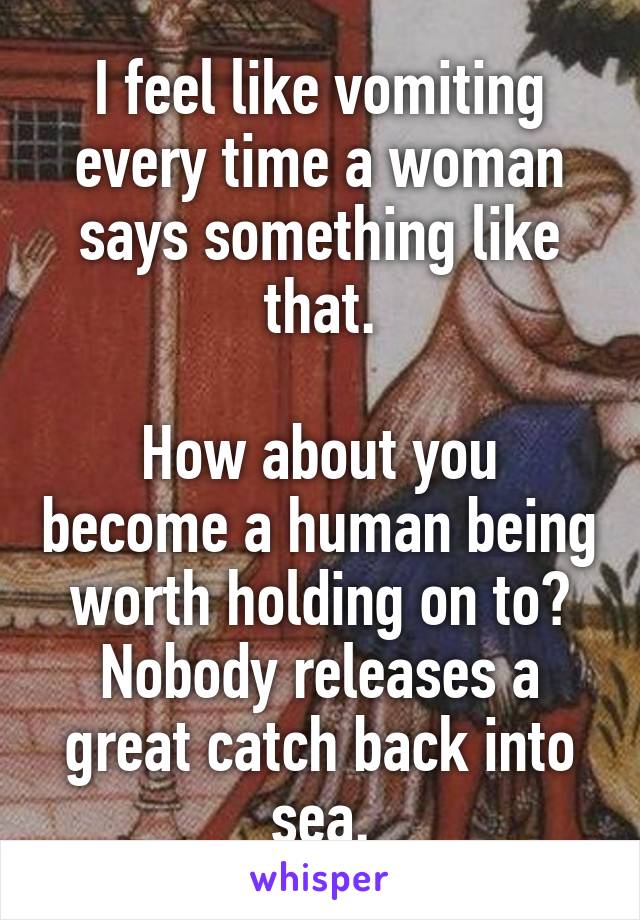 I feel like vomiting every time a woman says something like that.

How about you become a human being worth holding on to? Nobody releases a great catch back into sea.