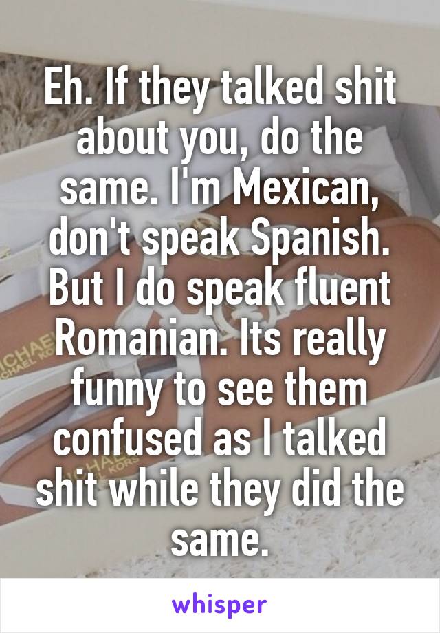 Eh. If they talked shit about you, do the same. I'm Mexican, don't speak Spanish. But I do speak fluent Romanian. Its really funny to see them confused as I talked shit while they did the same.