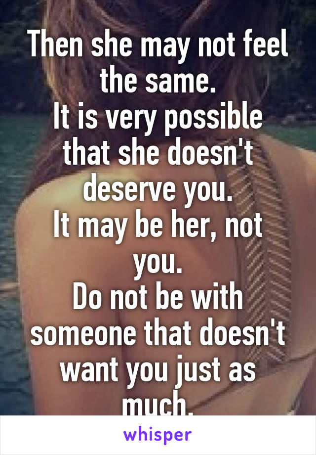 Then she may not feel the same.
It is very possible that she doesn't deserve you.
It may be her, not you.
Do not be with someone that doesn't want you just as much.