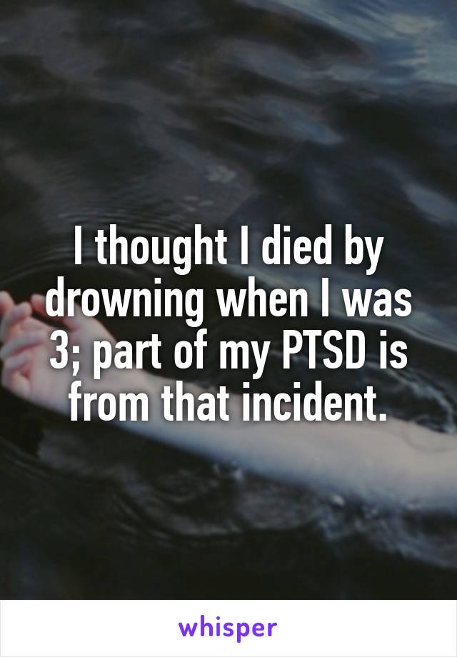 I thought I died by drowning when I was 3; part of my PTSD is from that incident.