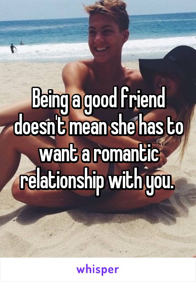 Being a good friend doesn't mean she has to want a romantic relationship with you. 