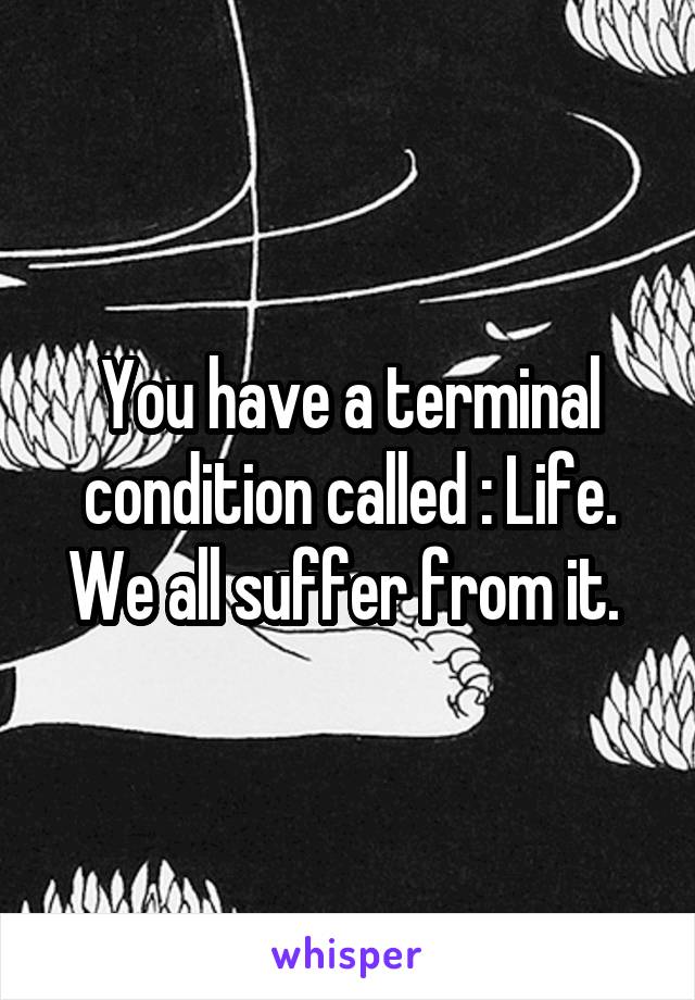 You have a terminal condition called : Life. We all suffer from it. 
