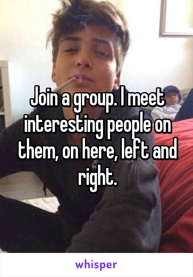 Join a group. I meet interesting people on them, on here, left and right.