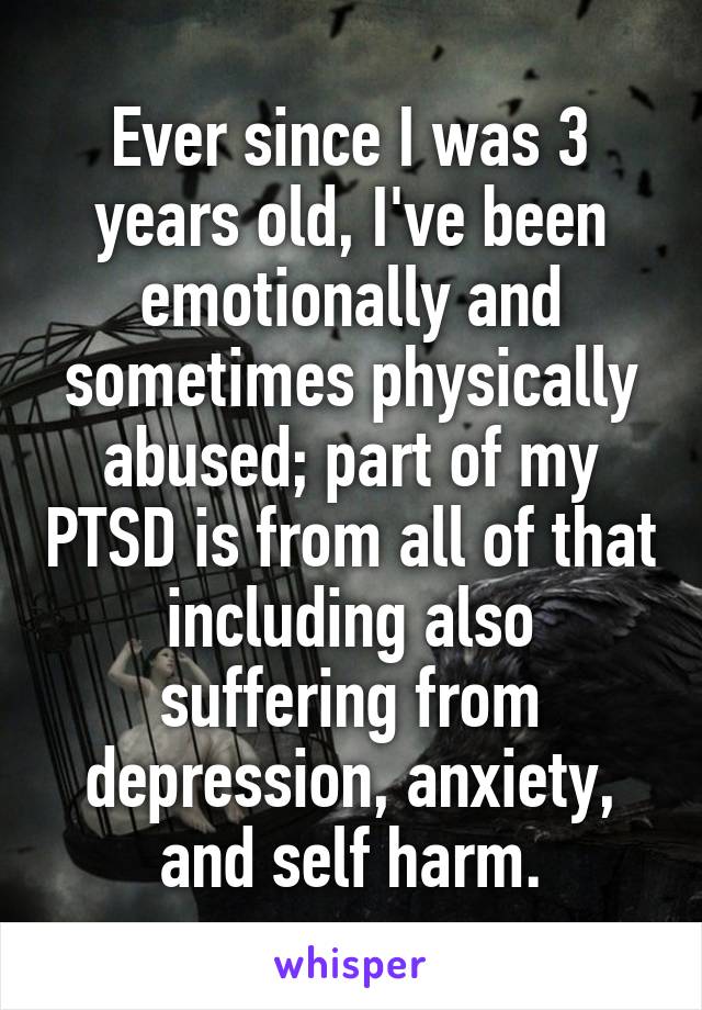 Ever since I was 3 years old, I've been emotionally and sometimes physically abused; part of my PTSD is from all of that including also suffering from depression, anxiety, and self harm.